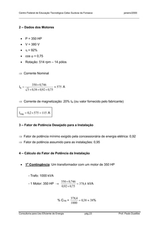Centro Federal de Educação Tecnológica Celso Suckow da Fonseca janeiro/2000
__________________________________________________________________________________________
Consultoria para Uso Eficiente de Energia pág.23 Prof. Paulo Duailibe
2 – Dados dos Motores
• P = 350 HP
• V = 380 V
• η = 92%
• cos ϕ = 0,75
• Rotação: 514 rpm – 14 pólos
⇒ Corrente Nominal
575
7509203803
7460350
≈
×××
×
=
,,,
,
IN A
⇒ Corrente de magnetização: 20% IN (ou valor fornecido pelo fabricante)
11557520 =×= ,Imag A
3 – Fator de Potência Desejado para a Instalação
⇒ Fator de potência mínimo exigido pela concessionária de energia elétrica: 0,92
⇒ Fator de potência assumido para as instalações: 0,95
4 – Cálculo do Fator de Potência da Instalação
• 1a
Contingência: Um transformador com um motor de 350 HP
- Trafo: 1000 kVA
- 1 Motor: 350 HP → 4378
750920
7460350
,
,,
,
=
×
×
kVA
% CTR = %,
,
38380
1000
4378
≈=
 