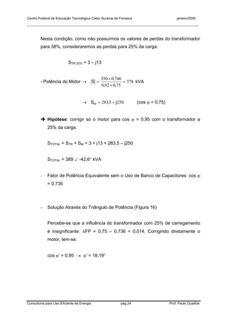 Centro Federal de Educação Tecnológica Celso Suckow da Fonseca janeiro/2000
__________________________________________________________________________________________
Consultoria para Uso Eficiente de Energia pág.24 Prof. Paulo Duailibe
Nesta condição, como não possuímos os valores de perdas do transformador
para 38%, consideraremos as perdas para 25% da carga:
STR 25% = 3 – j13
- Potência do Motor → 378
750920
7460350
=
×
×
=
,,
,
S kVA
→ 2505283 j,SM += (cos ϕ = 0,75)
Hipótese: corrigir só o motor para cos ϕ = 0,95 com o transformador a
25% da carga.
STOTAL = STR + SM = 3 + j13 + 283,5 – j250
STOTAL = 389 ∠ -42,6° kVA
- Fator de Potência Equivalente sem o Uso de Banco de Capacitores: cos ϕ
= 0,736
- Solução Através do Triângulo de Potência (Figura 16)
Percebe-se que a influência do transformador com 25% de carregamento
é insignificante: ∆FP = 0,75 – 0,736 = 0,014. Corrigindo diretamente o
motor, tem-se:
cos ϕ’ = 0,95 → ϕ’ = 18,19°
 