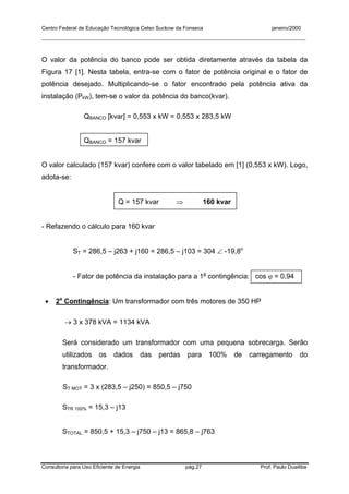 Centro Federal de Educação Tecnológica Celso Suckow da Fonseca janeiro/2000
__________________________________________________________________________________________
Consultoria para Uso Eficiente de Energia pág.27 Prof. Paulo Duailibe
O valor da potência do banco pode ser obtida diretamente através da tabela da
Figura 17 [1]. Nesta tabela, entra-se com o fator de potência original e o fator de
potência desejado. Multiplicando-se o fator encontrado pela potência ativa da
instalação (PkW), tem-se o valor da potência do banco(kvar).
QBANCO [kvar] = 0,553 x kW = 0,553 x 283,5 kW
QBANCO = 157 kvar
O valor calculado (157 kvar) confere com o valor tabelado em [1] (0,553 x kW). Logo,
adota-se:
Q = 157 kvar ⇒ 160 kvar
- Refazendo o cálculo para 160 kvar
ST = 286,5 – j263 + j160 = 286,5 – j103 = 304 ∠ -19,8o
- Fator de potência da instalação para a 1a
contingência: cos ϕ = 0,94
• 2a
Contingência: Um transformador com três motores de 350 HP
→ 3 x 378 kVA = 1134 kVA
Será considerado um transformador com uma pequena sobrecarga. Serão
utilizados os dados das perdas para 100% de carregamento do
transformador.
ST MOT = 3 x (283,5 – j250) = 850,5 – j750
STR 100% = 15,3 – j13
STOTAL = 850,5 + 15,3 – j750 – j13 = 865,8 – j763
 