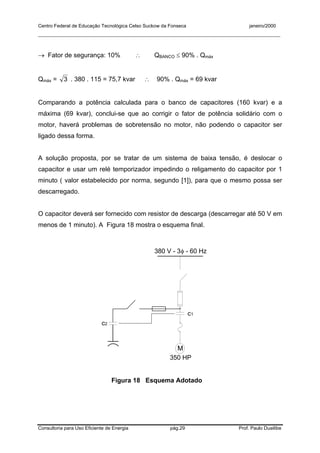 Centro Federal de Educação Tecnológica Celso Suckow da Fonseca janeiro/2000
__________________________________________________________________________________________
Consultoria para Uso Eficiente de Energia pág.29 Prof. Paulo Duailibe
→ Fator de segurança: 10% ∴ QBANCO ≤ 90% . Qmáx
Qmáx = 3 . 380 . 115 = 75,7 kvar ∴ 90% . Qmáx = 69 kvar
Comparando a potência calculada para o banco de capacitores (160 kvar) e a
máxima (69 kvar), conclui-se que ao corrigir o fator de potência solidário com o
motor, haverá problemas de sobretensão no motor, não podendo o capacitor ser
ligado dessa forma.
A solução proposta, por se tratar de um sistema de baixa tensão, é deslocar o
capacitor e usar um relé temporizador impedindo o religamento do capacitor por 1
minuto ( valor estabelecido por norma, segundo [1]), para que o mesmo possa ser
descarregado.
O capacitor deverá ser fornecido com resistor de descarga (descarregar até 50 V em
menos de 1 minuto). A Figura 18 mostra o esquema final.
M
380 V - 3φ - 60 Hz
350 HP
c1
c2
Figura 18 Esquema Adotado
 
