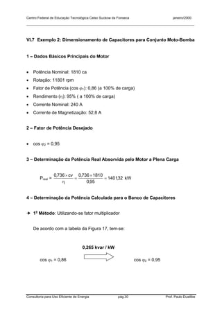 Centro Federal de Educação Tecnológica Celso Suckow da Fonseca janeiro/2000
__________________________________________________________________________________________
Consultoria para Uso Eficiente de Energia pág.30 Prof. Paulo Duailibe
VI.7 Exemplo 2: Dimensionamento de Capacitores para Conjunto Moto-Bomba
1 – Dados Básicos Principais do Motor
• Potência Nominal: 1810 ca
• Rotação: 11801 rpm
• Fator de Potência (cos ϕ1): 0,86 (a 100% de carga)
• Rendimento (η): 95% ( a 100% de carga)
• Corrente Nominal: 240 A
• Corrente de Magnetização: 52,8 A
2 – Fator de Potência Desejado
• cos ϕ2 = 0,95
3 – Determinação da Potência Real Absorvida pelo Motor a Plena Carga
Preal = 32,1401
95,0
1810736,0cv736,0
=
×
=
η
×
kW
4 – Determinação da Potência Calculada para o Banco de Capacitores
➔ 1o
Método: Utilizando-se fator multiplicador
De acordo com a tabela da Figura 17, tem-se:
cos ϕ1 = 0,86 cos ϕ2 = 0,95
0,265 kvar / kW
 