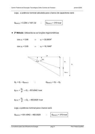 Centro Federal de Educação Tecnológica Celso Suckow da Fonseca janeiro/2000
__________________________________________________________________________________________
Consultoria para Uso Eficiente de Energia pág.31 Prof. Paulo Duailibe
Logo, a potência nominal calculada para o banco de capacitores será:
QBANCO = 0,264 x 1401,32 ∴ QBANCO = 370 kvar
➔ 2o
Método: Utilizando-se as funções trigonométricas
cos ϕ1 = 0,86 ⇒ ϕ1 = 30,6834o
cos ϕ2 = 0,95 ⇒ ϕ2 = 18,1949o
QBanco
ϕ1
ϕ2
Q1
Q2
P
Q2 = Q1 - QBANCO ∴ QBANCO = Q1 – Q2
tg ϕ1 = 4942,831Q
P
Q
1
1
=→ kvar
tg ϕ2 = 5929,460Q
P
Q
2
2
=→ kvar
Logo, a potência nominal para o banco será:
QBANCO = 831,4942 – 460,5929 ∴ QBANCO = 370 kvar
 