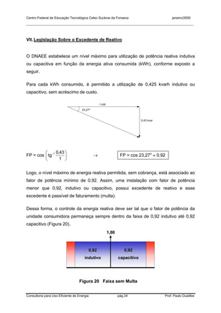 Centro Federal de Educação Tecnológica Celso Suckow da Fonseca janeiro/2000
__________________________________________________________________________________________
Consultoria para Uso Eficiente de Energia pág.34 Prof. Paulo Duailibe
VII. Legislação Sobre o Excedente de Reativo
O DNAEE estabelece um nível máximo para utilização de potência reativa indutiva
ou capacitiva em função da energia ativa consumida (kWh), conforme exposto a
seguir.
Para cada kWh consumido, é permitido a utilização de 0,425 kvarh indutivo ou
capacitivo, sem acréscimo de custo.
23,27o
1 kW
0,43 kvar
FP = cos 




 −
1
43,0
tg 1
→ FP = cos 23,27o
≈ 0,92
Logo, o nível máximo de energia reativa permitida, sem cobrança, está associado ao
fator de potência mínimo de 0,92. Assim, uma instalação com fator de potência
menor que 0,92, indutivo ou capacitivo, possui excedente de reativo e esse
excedente é passível de faturamento (multa).
Dessa forma, o controle da energia reativa deve ser tal que o fator de potência da
unidade consumidora permaneça sempre dentro da faixa de 0,92 indutivo até 0,92
capacitivo (Figura 20).
1,001,00
0,920,92
indutivoindutivo
0,920,92
capacitivocapacitivo
Figura 20 Faixa sem Multa
 