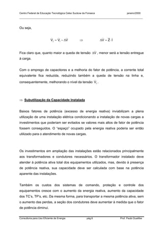 Centro Federal de Educação Tecnológica Celso Suckow da Fonseca janeiro/2000
__________________________________________________________________________________________
Consultoria para Uso Eficiente de Energia pág.6 Prof. Paulo Duailibe
Ou seja,
VVV &&& ∆−= 12 ⇒ IZV && ⋅=∆
Fica claro que, quanto maior a queda de tensão V&∆ , menor será a tensão entregue
à carga.
Com o emprego de capacitores e a melhoria do fator de potência, a corrente total
equivalente fica reduzida, reduzindo também a queda de tensão na linha e,
consequentemente, melhorando o nível da tensão 2V& .
⇒ Subutilização da Capacidade Instalada
Baixos fatores de potência (excesso de energia reativa) inviabilizam a plena
utilização de uma instalação elétrica condicionando a instalação de novas cargas a
investimentos que poderiam ser evitados se valores mais altos de fator de potência
fossem conseguidos. O “espaço” ocupado pela energia reativa poderia ser então
utilizado para o atendimento de novas cargas.
Os investimentos em ampliação das instalações estão relacionados principalmente
aos transformadores e condutores necessários. O transformador instalado deve
atender à potência ativa total dos equipamentos utilizados, mas, devido à presença
de potência reativa, sua capacidade deve ser calculada com base na potência
aparente das instalações.
Também os custos dos sistemas de comando, proteção e controle dos
equipamentos cresce com o aumento da energia reativa, aumento da capacidade
dos TC’s, TP’s, etc. Da mesma forma, para transportar a mesma potência ativa, sem
o aumento das perdas, a seção dos condutores deve aumentar à medida que o fator
de potência diminui.
 