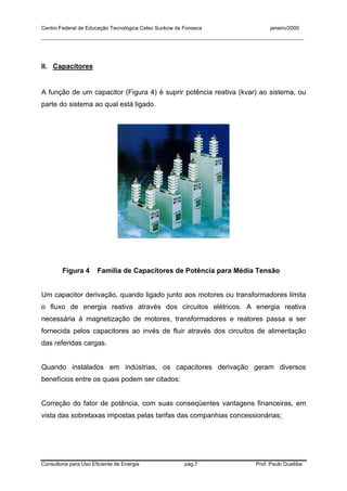 Centro Federal de Educação Tecnológica Celso Suckow da Fonseca janeiro/2000
__________________________________________________________________________________________
Consultoria para Uso Eficiente de Energia pág.7 Prof. Paulo Duailibe
II. Capacitores
A função de um capacitor (Figura 4) é suprir potência reativa (kvar) ao sistema, ou
parte do sistema ao qual está ligado.
Figura 4 Família de Capacitores de Potência para Média Tensão
Um capacitor derivação, quando ligado junto aos motores ou transformadores limita
o fluxo de energia reativa através dos circuitos elétricos. A energia reativa
necessária à magnetização de motores, transformadores e reatores passa a ser
fornecida pelos capacitores ao invés de fluir através dos circuitos de alimentação
das referidas cargas.
Quando instalados em indústrias, os capacitores derivação geram diversos
benefícios entre os quais podem ser citados:
Correção do fator de potência, com suas conseqüentes vantagens financeiras, em
vista das sobretaxas impostas pelas tarifas das companhias concessionárias;
 
