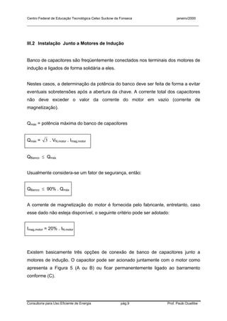 Centro Federal de Educação Tecnológica Celso Suckow da Fonseca janeiro/2000
__________________________________________________________________________________________
Consultoria para Uso Eficiente de Energia pág.9 Prof. Paulo Duailibe
III.2 Instalação Junto a Motores de Indução
Banco de capacitores são freqüentemente conectados nos terminais dos motores de
indução e ligados de forma solidária a eles.
Nestes casos, a determinação da potência do banco deve ser feita de forma a evitar
eventuais sobretensões após a abertura da chave. A corrente total dos capacitores
não deve exceder o valor da corrente do motor em vazio (corrente de
magnetização).
Qmáx = potência máxima do banco de capacitores
Qmáx = 3 . VN,motor . Imag,motor
QBanco ≤ Qmáx
Usualmente considera-se um fator de segurança, então:
QBanco ≤ 90% . Qmáx
A corrente de magnetização do motor é fornecida pelo fabricante, entretanto, caso
esse dado não esteja disponível, o seguinte critério pode ser adotado:
Imag,motor = 20% . IN,motor
Existem basicamente três opções de conexão de banco de capacitores junto a
motores de indução. O capacitor pode ser acionado juntamente com o motor como
apresenta a Figura 5 (A ou B) ou ficar permanentemente ligado ao barramento
conforme (C).
 