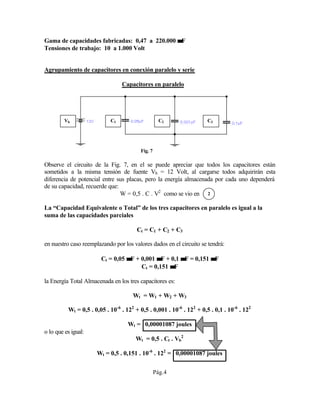 Gama de capacidades fabricadas: 0,47 a 220.000 µµF
Tensiones de trabajo: 10 a 1.000 Volt
Agrupamiento de capacitores en conexión paralelo y serie
Capacitores en paralelo
Fig. 7
Observe el circuito de la Fig. 7, en el se puede apreciar que todos los capacitores están
sometidos a la misma tensión de fuente Vb = 12 Volt, al cargarse todos adquirirán esta
diferencia de potencial entre sus placas, pero la energía almacenada por cada uno dependerá
de su capacidad, recuerde que:
W = 0,5 . C . V2
como se vio en
La “Capacidad Equivalente o Total” de los tres capacitores en paralelo es igual a la
suma de las capacidades parciales
Ct = C1 + C2 + C3
en nuestro caso reemplazando por los valores dados en el circuito se tendrá:
Ct = 0,05 µµF + 0,001 µµF + 0,1 µµF = 0,151 µµF
Ct = 0,151 µµF
la Energía Total Almacenada en los tres capacitores es:
Wt = W1 + W2 + W3
Wt = 0,5 . 0,05 . 10-6
. 122
+ 0,5 . 0,001 . 10-6
. 122
+ 0,5 . 0,1 . 10-6
. 122
Wt = 0,00001087 joules
o lo que es igual:
Wt = 0,5 . Ct . Vb
2
Wt = 0,5 . 0,151 . 10-6
. 122
= 0,00001087 joules
Pág.4
C1 C2 C3Vb
2
 