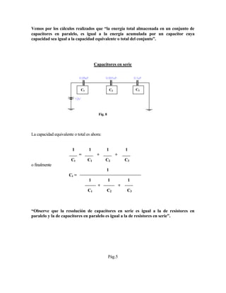 Vemos por los cálculos realizados que “la energía total almacenada en un conjunto de
capacitores en paralelo, es igual a la energía acumulada por un capacitor cuya
capacidad sea igual a la capacidad equivalente o total del conjunto”.
Capacitores en serie
Fig. 8
La capacidad equivalente o total es ahora:
1 1 1 1
= + +
Ct C1 C2 C3
o finalmente
1
Ct =
1 1 1
+ +
C1 C2 C3
“Observe que la resolución de capacitores en serie es igual a la de resistores en
paralelo y la de capacitores en paralelo es igual a la de resistores en serie”.
Pág.5
C1 C2 C3
 