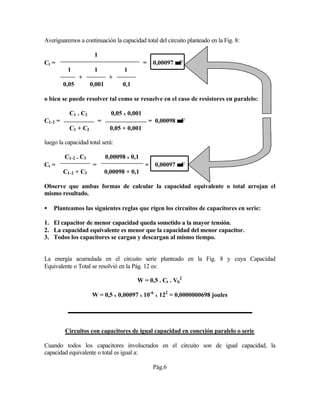 Averiguaremos a continuación la capacidad total del circuito planteado en la Fig. 8:
1
Ct = = 0,00097 µµF
1 1 1
+ +
0,05 0,001 0,1
o bien se puede resolver tal como se resuelve en el caso de resistores en paralelo:
C1 . C2 0,05 x 0,001
C1-2 = = = 0,00098 µµF
C1 + C2 0,05 + 0,001
luego la capacidad total será:
C1-2 . C3 0,00098 x 0,1
Ct = = = 0,00097 µµF
C1-2 + C3 0,00098 + 0,1
Observe que ambas formas de calcular la capacidad equivalente o total arrojan el
mismo resultado.
• Planteamos las siguientes reglas que rigen los circuitos de capacitores en serie:
1. El capacitor de menor capacidad queda sometido a la mayor tensión.
2. La capacidad equivalente es menor que la capacidad del menor capacitor.
3. Todos los capacitores se cargan y descargan al mismo tiempo.
La energía acumulada en el circuito serie planteado en la Fig. 8 y cuya Capacidad
Equivalente o Total se resolvió en la Pág. 12 es:
W = 0,5 . Ct . Vb
2
W = 0,5 x 0,00097 x 10-6
x 122
= 0,0000000698 joules
Circuitos con capacitores de igual capacidad en conexión paralelo o serie
Cuando todos los capacitores involucrados en el circuito son de igual capacidad, la
capacidad equivalente o total es igual a:
Pág.6
 