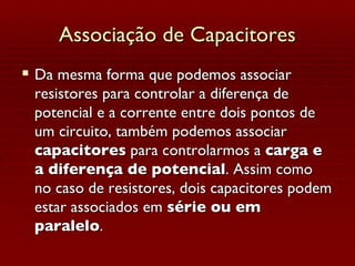 Associação de Capacitores Da mesma forma que podemos associar resistores para controlar a diferença de potencial e a corrente entre dois pontos de um circuito, também podemos associar  capacitores  para controlarmos a  carga e a diferença de potencial . Assim como no caso de resistores, dois capacitores podem estar associados em  série ou em paralelo . 