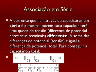 Associação em Série A corrente que flui através de capacitores em  série  é a mesma, porém cada capacitor terá uma queda de tensão (diferença de potencial entre seus terminais)  diferente . A soma das diferenças de potencial (tensão) é igual a diferença de potencial total. Para conseguir a capacitância total: 