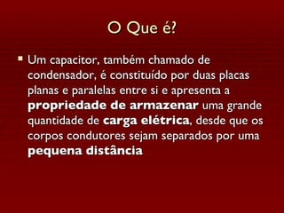 O Que é? Um capacitor, também chamado de condensador, é constituído por duas placas planas e paralelas entre si e apresenta a  propriedade de armazenar  uma grande quantidade de  carga elétrica , desde que os corpos condutores sejam separados por uma  pequena distância   