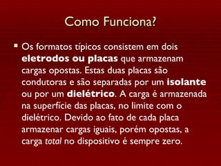 Como Funciona? Os formatos típicos consistem em dois  eletrodos ou placas  que armazenam cargas opostas. Estas duas placas são condutoras e são separadas por um  isolante  ou por um  dielétrico . A carga é armazenada na superfície das placas, no limite com o dielétrico. Devido ao fato de cada placa armazenar cargas iguais, porém opostas, a carga  total  no dispositivo é sempre zero. 
