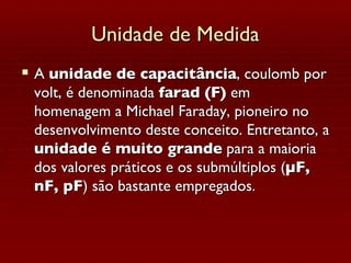 Unidade de Medida A  unidade de capacitância , coulomb por volt, é denominada  farad (F)  em homenagem a Michael Faraday, pioneiro no desenvolvimento deste conceito. Entretanto, a  unidade é muito grande  para a maioria dos valores práticos e os submúltiplos ( µF, nF, pF ) são bastante empregados. 