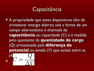 Capacitância A propriedade que estes dispositivos têm de armazenar energia elétrica sob a forma de um campo eletrostático é chamada de  capacitância  ou capacidade (C) e é medida pelo quociente da  quantidade de carga  (Q) armazenada pela  diferença de potencial  ou  tensão  (V) que existe entre as placas: 