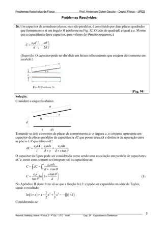 Problemas Resolvidos de Física                      Prof. Anderson Coser Gaudio – Depto. Física – UFES

                                       Problemas Resolvidos

26. Um capacitor de armaduras planas, mas não paralelas, é constituído por duas placas quadradas
    que formam entre si um ângulo θ, conforme na Fig. 32. O lado do quadrado é igual a a. Mostre
    que a capacitância deste capacitor, para valores de θ muito pequenos, é

             ε 0a2 ⎛ aθ ⎞
        C=      ⎜1 −    ⎟
              d ⎝ 2d ⎠

    (Sugestão: O capacitor pode ser dividido em faixas infinitesimais que estejam efetivamente em
    paralelo.)




                                                                                               (Pág. 94)
Solução.
Considere o esquema abaixo:
                            a

                                   y
                       θ
        d

                     x      dx
Tomando-se dois elementos de placas de comprimento dx e largura a, o conjunto representa um
capacitor de placas paralelas de capacitância dC que possui área dA e distância de separação entre
as placas l. Capacitância dC:
               ε dA ε adx        ε 0 adx
        dC = 0 = 0           =
                 l     d + y d + x tan θ
O capacitor da figura pode ser considerado como sendo uma associação em paralelo de capacitores
dC e, neste caso, somam-se (integram-se) as capacitâncias:
                     a  ε 0 adx
        C = ∫ dC = ∫
                    0 d + x tan θ

              ε 0 a ⎛ a tan θ ⎞
        C=         ln ⎜1 +    ⎟                                                                        (1)
             tan θ ⎝       d ⎠
No Apêndice H deste livro vê-se que a função ln (1+x) pode ser expandida em série de Taylor,
sendo o resultado:
                         1     1
        ln (1 + x ) = x − x 2 + x3 − ( x < 1)
                         2     3
Considerando-se


________________________________________________________________________________________________________     2
                                       a
Resnick, Halliday, Krane - Física 3 - 4 Ed. - LTC - 1996. Cap. 31 - Capacitores e Dielétricos
 