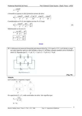 Problemas Resolvidos de Física                      Prof. Anderson Coser Gaudio – Depto. Física – UFES

           a tan θ
        x=
              d
e tomando-se apenas os dois primeiros termos da série:
           ⎛ a tan θ   ⎞ a tan θ a tan θ a tan θ         ⎛ a tan θ ⎞
                                  2     2
        ln ⎜1 +        ⎟ ≈      −         =              ⎜1 −      ⎟
           ⎝    d      ⎠    d       2d 2    d            ⎝    2d ⎠
Considerando-se θ ≈ 0, isto implica em tan θ ≈ θ. Logo:
           ⎛ a tan θ ⎞ aθ ⎛ aθ ⎞
        ln ⎜1 +        ⎟≈     ⎜1 − ⎟                                                                   (2)
           ⎝      d ⎠ d ⎝ 2d ⎠
Substituindo-se (2) em (1):
             ε a aθ ⎛ aθ ⎞
        C≈ 0          1−
              θ d ⎜ 2d ⎟
                    ⎝       ⎠
             ε 0a2 ⎛  aθ ⎞
        C≈       ⎜1 −    ⎟
               d ⎝ 2d ⎠

                                                  [Início]


27. A diferença de potencial fornecida pela bateria B da Fig. 33 é igual a 12 V. (a) Calcule a carga
    em cada capacitor após ter sido fechada a chave S1. (b) Idem, quando também estiver fechada a
    chave S2. Suponha que C1 = 1 μF, C2 = 2 μF, C3 = 3 μF e C4 = 4 μF.




                                                                                               (Pág. 94)
Solução.
(a) Considere o esquema a seguir:
            C1 C3               C13

                           =
             C2 C4                 C24

                  V              V
Os capacitores C1 e C3 estão associados em série. Isto significa que:
               CC
       C13 = 1 3
             C1 + C3
        q1 = q3

________________________________________________________________________________________________________     3
                                       a
Resnick, Halliday, Krane - Física 3 - 4 Ed. - LTC - 1996. Cap. 31 - Capacitores e Dielétricos
 