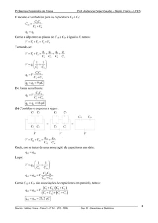Problemas Resolvidos de Física                          Prof. Anderson Coser Gaudio – Depto. Física – UFES

O mesmo é verdadeiro para os capacitores C2 e C4:
             CC
      C24 = 2 4
            C2 + C4
        q2 = q4
Como a ddp entre as placas de C13 e C24 é igual a V, temos:
      V = V1 + V3 = V2 + V4
Tomando-se:
                        q1 q3 q1 q1
        V = V1 + V3 =     +  = +
                        C1 C3 C1 C3
               ⎛1 1 ⎞
        V = q1 ⎜ + ⎟
               ⎝ C1 C3 ⎠
                 CC
        q1 = V 1 3
               C1 + C3
        q1 = q3 = 9 μC
De forma semelhante:
              CC
       q2 = V 2 4
             C2 + C4
        q2 = q4 = 16 μC
(b) Considere o esquema a seguir:
            C1 C3            C1             C3
                                                        C12       C34

                            =                       =
             C2 C4                 C2       C4

               V                        V                     V
                          q12 q34
        V = V12 + V34 =      +
                          C12 C34
Onde, por se tratar de uma associação de capacitores em série:
       q12 = q34
Logo:
                ⎛ 1     1 ⎞
        V = q12 ⎜    +     ⎟
                ⎝ C12 C34 ⎠
                       C C
        q12 = q34 = V 12 34
                     C12 + C34
Como C12 e C34 são associações de capacitores em paralelo, temos:

        q12 = q34 = V
                          ( C1 + C2 )( C3 + C4 )
                        ( C1 + C2 ) + ( C3 + C4 )
        q12 = q34 = 25, 2 μC

________________________________________________________________________________________________________     4
                                       a
Resnick, Halliday, Krane - Física 3 - 4 Ed. - LTC - 1996. Cap. 31 - Capacitores e Dielétricos
 