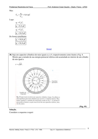 Problemas Resolvidos de Física                      Prof. Anderson Coser Gaudio – Depto. Física – UFES

Mas:
                q12
        V12 =       = 8, 4 μC
                C12
Logo:
        q1 = V12C1
        q1 = 8, 4 μC
        q2 = V12C2
        q1 = 16,8 μC
De forma semelhante:
        q3 = 10,8 μC
        q1 = 14, 4 μC

                                                  [Início]


38. Seja um capacitor cilíndrico de raios iguais a a e b, respectivamente como ilustra a Fig. 4.
    Mostre que a metade da sua energia potencial elétrica está acumulada no interior de um cilindro
    de raio igual a

        r = ab .




                                                                                               (Pág. 95)
Solução.
Considere o esquema a seguir:




________________________________________________________________________________________________________   5
                                       a
Resnick, Halliday, Krane - Física 3 - 4 Ed. - LTC - 1996. Cap. 31 - Capacitores e Dielétricos
 