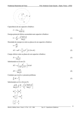 Problemas Resolvidos de Física                                              Prof. Anderson Coser Gaudio – Depto. Física – UFES
                                            −
                                                    −
                        −
                                                            −

            −                                                       −
                                            +
                                    +           +
        −
                                            a                           −
                                +                   +
                                                        b
        −                           +       r
                                            +
                                                +                       −


                −                                               −

                        −                               −
                                        −       −

Capacitância de um capacitor cilíndrico:
                      L
       C = 2πε 0
                 ln ( b a )
Energia potencial elétrica acumulada num capacitor cilíndrico:
                    q 2 q ln ( b a )
                         2

        U=             =                                                                                                   (1)
                    2C     4πε 0 L
Densidade de energia (u) entre as placas de um capacitor cilíndrico:
           dU
       u=
           dV
                    ⎛1       ⎞
      dU = udV = ⎜ ε 0 E 2 ⎟ . ( L.2π r.dr )                                                                               (2)
                    ⎝2       ⎠
Campo elétrico entre as placas de um capacitor cilíndrico:
              q
      E=                                                                                                                   (3)
           2πε 0 Lr
Substituindo-se (3) em (2):
                 ⎛     q2     ⎞
        dU = ε 0 ⎜ 2 2 2 2 ⎟ π Lrdr
                 ⎝ 4π ε 0 L r ⎠
                         q 2 dr
        dU =                                                                                                               (4)
                        4πε 0 Lr
Condição que resolve o presente problema:
         r      U
        ∫a dU = 2                                                                                                          (5)

Substituindo-se (1) e (4) em (5):
          q 2 dr r dr 1 ⎡ q ln ( b a ) ⎤
                           2


         4πε 0 Lr ∫a r 2 ⎣ 4πε 0 L ⎦
                      = ⎢              ⎥

                r 1 b
        ln       = ln
                a 2 a
                            2
           ⎛r⎞      b
        ln ⎜ ⎟ = ln
           ⎝a⎠      a
                    2
        ⎛r⎞ b
        ⎜ ⎟ =
        ⎝a⎠ a
________________________________________________________________________________________________________                         6
                                       a
Resnick, Halliday, Krane - Física 3 - 4 Ed. - LTC - 1996. Cap. 31 - Capacitores e Dielétricos
 