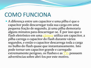 COMO FUNCIONAA diferença entre um capacitor e uma pilha é que o capacitor pode descarregar toda sua carga em uma pequena fração de segundo, já uma pilha demoraria alguns minutos para descarregar-se. É por isso que o flash eletrônico em uma câmera utiliza um capacitor, a pilha carrega o capacitor do flash durante vários segundos, e então o capacitor descarrega toda a carga no bulbo do flash quase que instantaneamente. Isto pode tornar um capacitor grande e carregado extremamente perigoso, os flashes e as TVs possuem advertências sobre abri-los por este motivo.