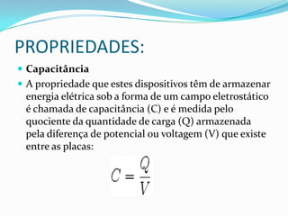 PROPRIEDADES:	CapacitânciaA propriedade que estes dispositivos têm de armazenar energia elétrica sob a forma de um campo eletrostático é chamada de capacitância (C) e é medida pelo quociente da quantidade de carga (Q) armazenada pela diferença de potencial ou voltagem (V) que existe entre as placas: