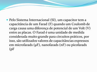 Pelo Sistema Internacional (SI), um capacitor tem a capacitância de um Farad (F) quando um Coulomb de carga causa uma diferença de potencial de um Volt (V) entre as placas. O Farad é uma unidade de medida considerada muito grande para circuitos práticos, por isso, são utilizados valores de capacitâncias expressos em microfarads (µF), nanofarads (nF) ou picofarads (pF