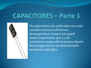 CAPACITORES – Parte 1 Os capacitores são utilizados nos mais variados circuitos elétricos e desempenham sempre um papel muito importante, que é o de armazenar cargas elétricas para depois descarregá-las em um determinado momento específico 