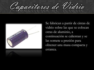 Capacitores de Vidrio
          Se fabrican a partir de cintas de
          vidrio sobre las que se colocan
          otras de aluminio, a
          continuación se calientan y se
          las somete a presión para
          obtener una masa compacta y
          estanca.
 