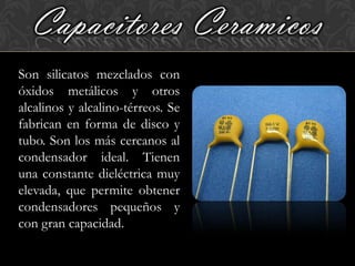 Capacitores Ceramicos
Son silicatos mezclados con
óxidos metálicos y otros
alcalinos y alcalino-térreos. Se
fabrican en forma de disco y
tubo. Son los más cercanos al
condensador ideal. Tienen
una constante dieléctrica muy
elevada, que permite obtener
condensadores pequeños y
con gran capacidad.
 