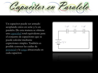 Capacitor enen Serie
   Capacitor Paralelo
Un capacitor puede ser armado
acoplando otros en serie y/o en
paralelo. De esta manera se obtiene
una capacidad total equivalente para
el conjunto de capacitores que se
puede calcular mediante
expresiones simples. También es
posible conocer las caídas de
potencial y la carga almacenada en
cada capacitor.
 
