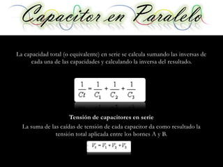 Capacitor enen Serie
  Capacitor Paralelo
La capacidad total (o equivalente) en serie se calcula sumando las inversas de
      cada una de las capacidades y calculando la inversa del resultado.




                     Tensión de capacitores en serie
  La suma de las caídas de tensión de cada capacitor da como resultado la
               tensión total aplicada entre los bornes A y B.
 