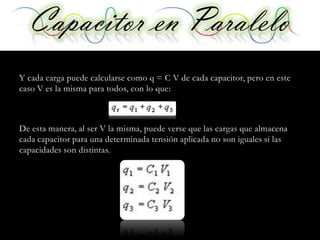 Capacitor en Paralelo
Y cada carga puede calcularse como q = C V de cada capacitor, pero en este
caso V es la misma para todos, con lo que:



De esta manera, al ser V la misma, puede verse que las cargas que almacena
cada capacitor para una determinada tensión aplicada no son iguales si las
capacidades son distintas.
 