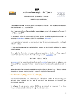 Instituto Tecnológico de Tijuana
                       Departamento de Computación y Sistemas

                               SUBDIRECCIÓN ACADÉMICA
  ____________________________________________________________________________________



A mayor frecuencia XL es mayor, pero XC es menor y viceversa. Hay una frecuencia para la
cual el valor de la XC y XL son iguales.

Esta frecuencia se llama: frecuencia de resonancia y se obtiene de la siguiente fórmula: FR
= 1 / (2 x π x (L x C)1/2)

En resonancia como los valores de XC y XL son iguales, se cancelan y en un circuito RLC en
paralelo laimpedancia que ve la fuente es el valor de la resistencia.

- A frecuencias menores a la de resonancia, el valor de la reactancia capacitiva es alta y la
inductiva es baja.

- A frecuencias superiores a la de resonancia, el valor de la reactancia inductiva es alta y la
capacitiva baja.

Como todos los elementos de una conexión en paralelo tienen el mismo voltaje, se puede
encontrar la corriente en cada elemento con ayuda de la Ley de Ohm. Así:

                                IR = V/R, IL = V/XL, IC = V/XC

La corriente en la resistencia está en fase con la tensión, la corriente en la bobina está
atrasada 90° con respecto al voltaje y la corriente en el condensador está adelantada en
90°.

Nota: Es importante visualizar que los efectos de la reactancia capacitiva y la inductiva son
opuestos, es por eso que se cancelan y causan la oscilación (resonancia)

El ancho de banda (BW) y el Factor de calidad (Q)

Los circuitos resonantes son utilizados para seleccionar bandas de frecuencias y para
rechazar otras. Cuando se está en la frecuencia de resonancia la corriente por
el circuito es máxima.

En la figura: A una corriente menor (70.7% de la máxima), la frecuencia F1 se llama
frecuencia baja de corte o frecuencia baja de potencia media.


                                                                                            11
 