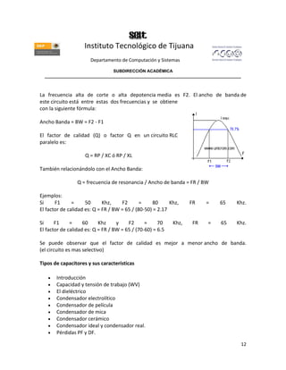 Instituto Tecnológico de Tijuana
                       Departamento de Computación y Sistemas

                               SUBDIRECCIÓN ACADÉMICA
  ____________________________________________________________________________________



La frecuencia alta de corte o alta depotencia media es F2. El ancho de banda de
este circuito está entre estas dos frecuencias y se obtiene
con la siguiente fórmula:

Ancho Banda = BW = F2 - F1

El factor de calidad (Q) o factor Q en un circuito RLC
paralelo es:

                    Q = RP / XC ó RP / XL

También relacionándolo con el Ancho Banda:

                 Q = frecuencia de resonancia / Ancho de banda = FR / BW

Ejemplos:
Si     F1      =     50      Khz,    F2       =    80      Khz,    FR    =   65     Khz.
El factor de calidad es: Q = FR / BW = 65 / (80-50) = 2.17

Si     F1     =     60     Khz     y    F2      =     70    Khz,    FR   =   65     Khz.
El factor de calidad es: Q = FR / BW = 65 / (70-60) = 6.5

Se puede observar que el factor de calidad es mejor a menor ancho de banda.
(el circuito es mas selectivo)

Tipos de capacitores y sus características

       Introducción
       Capacidad y tensión de trabajo (WV)
       El dieléctrico
       Condensador electrolítico
       Condensador de película
       Condensador de mica
       Condensador cerámico
       Condensador ideal y condensador real.
       Pérdidas PF y DF.

                                                                                     12
 