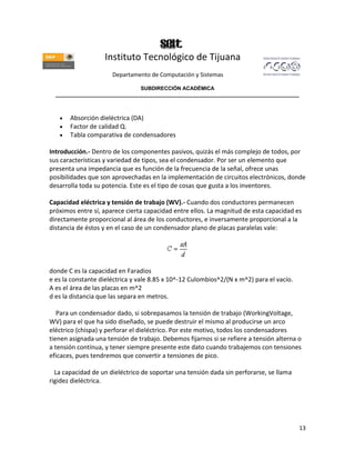 Instituto Tecnológico de Tijuana
                      Departamento de Computación y Sistemas

                               SUBDIRECCIÓN ACADÉMICA
  ____________________________________________________________________________________



       Absorción dieléctrica (DA)
       Factor de calidad Q.
       Tabla comparativa de condensadores

Introducción.- Dentro de los componentes pasivos, quizás el más complejo de todos, por
sus características y variedad de tipos, sea el condensador. Por ser un elemento que
presenta una impedancia que es función de la frecuencia de la señal, ofrece unas
posibilidades que son aprovechadas en la implementación de circuitos electrónicos, donde
desarrolla toda su potencia. Este es el tipo de cosas que gusta a los inventores.

Capacidad eléctrica y tensión de trabajo (WV).- Cuando dos conductores permanecen
próximos entre sí, aparece cierta capacidad entre ellos. La magnitud de esta capacidad es
directamente proporcional al área de los conductores, e inversamente proporcional a la
distancia de éstos y en el caso de un condensador plano de placas paralelas vale:




donde C es la capacidad en Faradios
e es la constante dieléctrica y vale 8.85 x 10^-12 Culombios^2/(N x m^2) para el vacío.
A es el área de las placas en m^2
d es la distancia que las separa en metros.

   Para un condensador dado, si sobrepasamos la tensión de trabajo (WorkingVoltage,
WV) para el que ha sido diseñado, se puede destruir el mismo al producirse un arco
eléctrico (chispa) y perforar el dieléctrico. Por este motivo, todos los condensadores
tienen asignada una tensión de trabajo. Debemos fijarnos si se refiere a tensión alterna o
a tensión contínua, y tener siempre presente este dato cuando trabajemos con tensiones
eficaces, pues tendremos que convertir a tensiones de pico.

  La capacidad de un dieléctrico de soportar una tensión dada sin perforarse, se llama
rigidez dieléctrica.




                                                                                          13
 