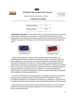 Instituto Tecnológico de Tijuana
                       Departamento de Computación y Sistemas

                               SUBDIRECCIÓN ACADÉMICA
  ____________________________________________________________________________________



                           óxido de aluminio            7.0

                           óxido de tántalo            11.0


 Condensador electrolítico.- Se hacen formando un arrollamiento de película de aluminio,
e inicialmente separadas por una capa de un material absorbente como tela o papel
impregnado con una solución o gel, aunque modernamente se emplea óxido de aluminio
o tántalo. El conjunto se introduce en un contenedor de aluminio, dando un aspecto de
"bote".




              electrolítico axial                             electrolítico radial

   Según la disposición de las patillas, existe la configuración axial y la radial. Los
condensadores electrolíticos modernos se fabrican utilizando un electrolito dentro del
propio condensador, y la acción de una tensión en bornas del condensador refuerza la
capa dieléctrica de óxido, de modo que es imprescindible la correcta polarización del
condensador. Si aplicamos una polarización errónea, el dieléctrico se destruye y las placas
entran en contacto. Además, generalmente la polarización inversa origina generación de
gases por electrolisis y pueden provocar una explosión. La ventaja de este tipo de
condensadores es su tamaño reducido, por lo que se consiguen capacidades muy grandes.
Esto es debido a la finísima capa dieléctrica.

  Al principio, se fabricaban estos condensadores sumergidos en un electrolito formado
por agua y glicol, y quizás ácido bórico para incrementar la viscosidad y mejorar el
autosellado del dieléctrico. Sin embargo, la corrosión era un problema, y modernamente
se emplean electrolitos de tipo orgánico, tales como dimetilacetamida o metil-formamida.

  Recientemente se han desarrollado condensadores electrolíticos de "aluminio sólido"
basados en electrolito de dióxido de manganeso. Son muy similares a los de tántalo,
aunque mucho más baratos.

                                                                                         15
 
