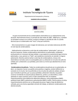 Instituto Tecnológico de Tijuana
                       Departamento de Computación y Sistemas

                               SUBDIRECCIÓN ACADÉMICA
  ____________________________________________________________________________________




                                      aluminio sólido

   Un gran inconveniente de los condensadores electrolíticos es su relativamente corta
duración. Normalmente tienen un período de vida medio de 1000 - 5000 horas, y también
se estropean aunque no se utilicen, aunque se alargue su período de vida. Es cuando
decimos que un condensador está "seco" y hay que sustituirlo.

 Otro inconveniente es su gran margen de tolerancia; son normales tolerancias del 20%
en este tipo de condensadores.

  Habitualmente se denomina a este tipo de condensadores "polarizados", pero es un
término impreciso. Existen condensadores electrolíticos no polarizados, empleados
profusamente en crossovers de baja calidad, y cuyo aspecto es exactamente igual al de los
polarizados, o sea, parecen un "bote", pero podemos conectarlos sin atender a ninguna
polarización. Muchos autores tachan a este tipo de condensadores, incluso a los
electrolíticos normales como no aconsejables para su utilización en circuitos de audio de
calidad, por su distorsión y sus pérdidas, pero este es un tema que abordaremos en otro
apartado.

 Condensadores de película.- Todos los condensadores de película son no polarizados, es
decir, no requieren marcar una patilla como positiva o negativa, siendo indiferente su
conexión en el circuito. Son los preferidos en los circuitos de audio de calidad, siempre
que el tamaño lo permita, por sus pocas pérdidas y distorsión reducida. Se pueden
construir enrollando el conjunto placas-dieléctrico, similar a un electrolítico, o bien
apilando en capas sucesivas como un libro (stacked film-foil). Se emplean
mayoritariamente como dieléctricos diferentes plásticos, como polipropileno (MKP),
poliéster/mylar (MKT), poliestireno, policarbonato (MKC) o teflón. Pala las placas se utiliza
mayoritariamente aluminio con un alto grado de pureza. Según el tipo de dieléctrico
utilizado, para una misma capacidad y tensión de trabajo, se obtienen condensadores de
distinto tamaño.




                                                                                           16
 