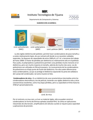 Instituto Tecnológico de Tijuana
                       Departamento de Computación y Sistemas

                               SUBDIRECCIÓN ACADÉMICA
  ____________________________________________________________________________________




cond. policarbonato     cond. polipropileno
       (MKC)                  (MKP)            cond. poliéster (MKT)     cond. poliestireno

  La alta rigidez dieléctrica del poliéster, permite hacer condensadores de poco tamaño y
a costes relativamente bajos, de uso rutinario allí donde no se necesiten calidades
especiales. Se disponen de capacidades de entre 1000 pF y 4.7 uF, a tensiones de trabajo
de hasta 1000V. El factor de pérdidas por dieléctrico es relativamente alto en el poliéster.
Para audio, el polipropileno o poliestireno permiten unas pérdidas mucho menores en el
dieléctrico, pero son mucho mayores en tamaño, además de mucho más caros. Los de
poliestireno son utilizados en filtros/crossovers. Un inconveniente de los condensadores
de poliestireno es el bajo punto de fusión del dieléctrico. Por ello suelen diferenciarse
estos condensadores, ya que se protege el dieléctrico separando los pines de soldadura
del cuerpo del condensador, tal como muestra la foto.

 Condensadores de mica.- Es un dieléctrico de unas características intermedias entre los
condensadores electrolíticos y los de película, teniendo una rigidez dieléctrica alta y otras
características excelentes, como muy bajas pérdidas, pero su capacidad se limita hasta los
4700 pF aproximadamente.




                                       cond. de mica

Por el contrario, es muy caro, y al ser un material rígido, sólo se pueden construir
condensadores en forma de láminas apiladas (stacked-film). Se utiliza en aplicaciones
industriales de alta tensión, amplificadores de válvulas cuando se requiera poca capacidad
y aplicaciones de precisión.


                                                                                           17
 