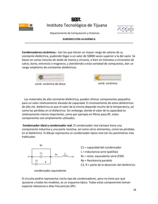 Instituto Tecnológico de Tijuana
                      Departamento de Computación y Sistemas

                               SUBDIRECCIÓN ACADÉMICA
  ____________________________________________________________________________________



Condensadores cerámicos.- Son los que tienen un mayor rango de valores de su
constante dieléctrica, pudiendo llegar a un valor de 50000 veces superior a la del vacío. Se
basan en varias mezclas de óxido de titanio y zirconio, o bien en titanatos o zirconatos de
calcio, bario, estroncio o magnesio, y atendiendo a esta variedad de compuestos, dan un
rango amplísimo de constantes dieléctricas.




          cond. cerámico de disco                            cond. cerámico




  Los materiales de alta constante dieléctrica, pueden ofrecer componentes pequeños
para un valor relativamente elevado de capacidad. El inconveniente de estos dieléctricos
de alta cte. dieléctrica es que el valor de la misma depende mucho de la temperatura, así
como las pérdidas en el dieléctrico. Sin embargo, donde el valor de la capacidad es
relativamente menos importante, como por ejemplo en filtros pasa RF, estos
componentes son ampliamente utilizados.

 Condensador ideal y condensador real. El condensador real siempre tiene una
componente inductiva y una parte resistiva, así como otros elementos, como las pérdidas
en el dieléctrico. El dibujo representa un condensador típico real con los parámetros más
habituales.


                                               C1 = capacidad del condensador
                                               L = inductancia serie (patillas)
                                               Rs = resist. equivalente serie (ESR)
                                               Rp = Resistencia paralelo
                                               C2, R = parte de la absorción del dieléctrico
          condensador equivalente

El circuito podría representar cierto tipo de condensadores, pero no tiene por qué
ajustarse a todos los modelos, es un esquema típico. Todas estas componentes toman
especial relevancia a altas frecuencias (RF).
                                                                                          18
 