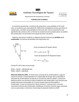 Instituto Tecnológico de Tijuana
                       Departamento de Computación y Sistemas

                               SUBDIRECCIÓN ACADÉMICA
  ____________________________________________________________________________________



  La resistencia paralelo Rp, o resistencia de aislamiento, causa pérdidas en forma de
calor. La resistencia serie equivalente Rs, (ESR) limita la impedancia mínima que ofrece el
condensador, y también causa pérdidas en forma de calor. Este es el parámetro más
significativo de cuantos se dan. Lo forman las resistencias de las propias placas, las patillas
del condensador y los terminales de conexión de éstas a las placas.

  Podemos representar mediante un diagrama fasorial (vectores) las pérdidas en el
condensador. Los factores de pérdidas más importantes son:




                                      Factor de potencia PF (power factor)




                                       Factor de disipación DF (disipation factor)




Cuando PF y DF se dan en porcentaje:

DF(%) = 100 DF = 100 [Rs/(XC-XL)]
PF(%) = 100 PF = 100 (Rs/Z)

Absorción dieléctrica (DA).- Un factor poco conocido de los condensadores, y algunos
autores le achacan a esta propiedad ser la responsable de porqué sólo es admisible la
utilización de condensadores de película en circuitos de audio de calidad. La absorción
dieléctrica DA es una reluctancia sobre el dieléctrico del condensador y que ocasiona que
queden electrones almacenados en el mismo aunque hayamos descargado el
condensador. A veces se le denomina "efecto memoria" a este proceso. La tensión
remanente en bornas del condensador, dividido por la tensión inicial de carga, expresado
como un porcentaje, se denomina "porcentaje de absorción dieléctrica %DA".



                                                                                             19
 