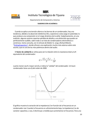 Instituto Tecnológico de Tijuana
                       Departamento de Computación y Sistemas

                               SUBDIRECCIÓN ACADÉMICA
  ____________________________________________________________________________________



  Cuando se aplica una tensión alterna a las bornas de un condensador, hay una
tendencia, debido a la absorción dieléctrica DA, a oponerse a esta carga en polaridad, lo
que produce una compresión en el rango dinámico de la señal. Subjetivamente, en una
audición, algunos autores reportan pérdida de detalle y una distorsión que puede ser
perfectamente audible, sobre todo si se trata de condensadores electrolíticos o
cerámicos. Como consulta, ver el artículo de Walter G. Jung y Richard Marsh,
"PickingCapacitors", donde ofrecen una explicación mucho más extensa sobre este
asunto, que es uno de los más polémicos dentro del audio.

  El factor de calidad Q se utiliza para ver la relación entre la reactancia total y la R
equivalente del condensador:




cuanto menor sea R, mayor será Q, e indica la "calidad" del condensador. Un buen
condensador tiene una Q del orden de 2000.




El gráfico muestra la variación de la impedancia Z en función de la frecuencia en un
condensador real. Cuando la frecuencia es suficientemente baja, la impedancia Z es de
carácter capacitivo, o sea, Z disminuye a medida que aumentamos la frecuencia. Para una
                                                                                            20
 
