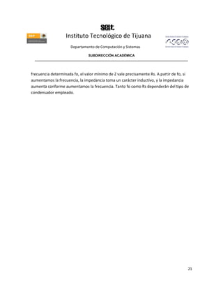 Instituto Tecnológico de Tijuana
                      Departamento de Computación y Sistemas

                               SUBDIRECCIÓN ACADÉMICA
  ____________________________________________________________________________________



frecuencia determinada fo, el valor mínimo de Z vale precisamente Rs. A partir de fo, si
aumentamos la frecuencia, la impedancia toma un carácter inductivo, y la impedancia
aumenta conforme aumentamos la frecuencia. Tanto fo como Rs dependerán del tipo de
condensador empleado.




                                                                                       21
 