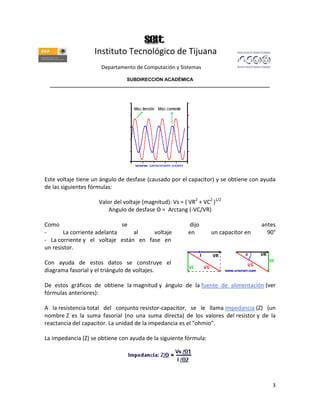 Instituto Tecnológico de Tijuana
                      Departamento de Computación y Sistemas

                               SUBDIRECCIÓN ACADÉMICA
  ____________________________________________________________________________________




Este voltaje tiene un ángulo de desfase (causado por el capacitor) y se obtiene con ayuda
de las siguientes fórmulas:

                     Valor del voltaje (magnitud): Vs = ( VR2 + VC2 )1/2
                         Angulo de desfase Θ = Arctang (-VC/VR)

Como                         se                           dijo                       antes
-      La corriente adelanta     al    voltaje            en       un capacitor en     90°
- La corriente y el voltaje están en fase en
un resistor.

Con ayuda de estos datos se construye el
diagrama fasorial y el triángulo de voltajes.

De estos gráficos de obtiene la magnitud y ángulo de la fuente de alimentación (ver
fórmulas anteriores):

A la resistencia total del conjunto resistor-capacitor, se le llama impedancia (Z) (un
nombre Z es la suma fasorial (no una suma directa) de los valores del resistor y de la
reactancia del capacitor. La unidad de la impedancia es el "ohmio".

La impedancia (Z) se obtiene con ayuda de la siguiente fórmula:




                                                                                         3
 