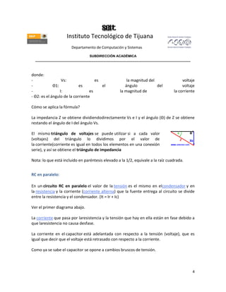 Instituto Tecnológico de Tijuana
                      Departamento de Computación y Sistemas

                               SUBDIRECCIÓN ACADÉMICA
  ____________________________________________________________________________________



donde:
-                 Vs:                es               la magnitud del                 voltaje
-            Θ1:            es          el           ángulo           del             voltaje
-                I:               es              la magnitud de                 la corriente
- Θ2: es el ángulo de la corriente

Cómo se aplica la fórmula?

La impedancia Z se obtiene dividiendodirectamente Vs e I y el ángulo (Θ) de Z se obtiene
restando el ángulo de I del ángulo Vs.

El mismo triángulo de voltajes se puede utilizar si a cada valor
(voltajes) del triángulo lo dividimos por el valor de
la corriente(corriente es igual en todos los elementos en una conexión
serie), y así se obtiene el triángulo de impedancia

Nota: lo que está incluido en paréntesis elevado a la 1/2, equivale a la raíz cuadrada.


RC en paralelo:

En un circuito RC en paralelo el valor de la tensión es el mismo en elcondensador y en
la resistencia y la corriente (corriente alterna) que la fuente entrega al circuito se divide
entre la resistencia y el condensador. (It = Ir + Ic)

Ver el primer diagrama abajo.

La corriente que pasa por laresistencia y la tensión que hay en ella están en fase debido a
que laresistencia no causa desfase.

La corriente en el capacitor está adelantada con respecto a la tensión (voltaje), que es
igual que decir que el voltaje está retrasado con respecto a la corriente.

Como ya se sabe el capacitor se opone a cambios bruscos de tensión.



                                                                                           4
 