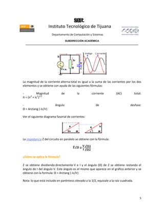 Instituto Tecnológico de Tijuana
                        Departamento de Computación y Sistemas

                               SUBDIRECCIÓN ACADÉMICA
  ____________________________________________________________________________________




La magnitud de la corriente alterna total es igual a la suma de las corrientes por los dos
elementos y se obtiene con ayuda de las siguientes fórmulas:

-           Magnitud          de          la          corriente          (AC)             total:
It = (Ir + Ic2)1/2
        2



-                         Angulo                         de                          desfase:
Θ = Arctang (-Ic/Ir)

Ver el siguiente diagrama fasorial de corrientes:




La impedancia Z del circuito en paralelo se obtiene con la fórmula:




¿Cómo se aplica la fórmula?

Z se obtiene dividiendo directamente V e I y el ángulo (Θ) de Z se obtiene restando el
ángulo de I del ángulo V. Este ángulo es el mismo que aparece en el gráfico anterior y se
obtiene con la formula: Θ = Arctang (-Ic/Ir)

Nota: lo que está incluido en paréntesis elevado a la 1/2, equivale a la raíz cuadrada.




                                                                                              5
 