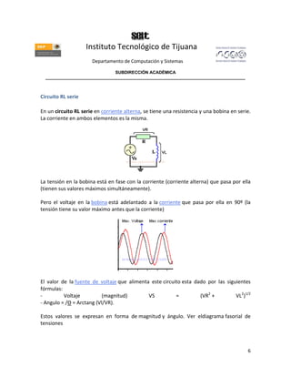 Instituto Tecnológico de Tijuana
                      Departamento de Computación y Sistemas

                               SUBDIRECCIÓN ACADÉMICA
  ____________________________________________________________________________________



Circuito RL serie

En un circuito RL serie en corriente alterna, se tiene una resistencia y una bobina en serie.
La corriente en ambos elementos es la misma.




La tensión en la bobina está en fase con la corriente (corriente alterna) que pasa por ella
(tienen sus valores máximos simultáneamente).

Pero el voltaje en la bobina está adelantado a la corriente que pasa por ella en 90º (la
tensión tiene su valor máximo antes que la corriente)




El valor de la fuente de voltaje que alimenta este circuito esta dado por las siguientes
fórmulas:
-         Voltaje          (magnitud)        VS          =         (VR2 +         VL2)1/2
- Angulo = /Θ = Arctang (Vl/VR).

Estos valores se expresan en forma de magnitud y ángulo. Ver eldiagrama fasorial de
tensiones



                                                                                           6
 