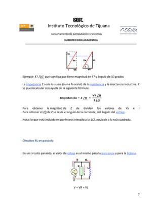 Instituto Tecnológico de Tijuana
                       Departamento de Computación y Sistemas

                               SUBDIRECCIÓN ACADÉMICA
  ____________________________________________________________________________________




Ejemplo: 47 /30° que significa que tiene magnitud de 47 y ángulo de 30 grados

La impedancia Z sería la suma (suma fasiorial) de la resistencia y la reactancia inductiva. Y
se puedecalcular con ayuda de la siguiente fórmula:




Para obtener la magnitud de Z de dividen los valores de Vs                                e    I
Para obtener el /Θ de Z se resta el ángulo de la corriente, del ángulo del voltaje.

Nota: lo que está incluido en paréntesis elevado a la 1/2, equivale a la raíz cuadrada.




Circuitos RL en paralelo


En un circuito paralelo, el valor devoltaje es el mismo para laresistencia y para la bobina.




                                         V = VR = VL

                                                                                               7
 