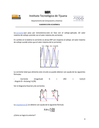 Instituto Tecnológico de Tijuana
                      Departamento de Computación y Sistemas

                               SUBDIRECCIÓN ACADÉMICA
  ____________________________________________________________________________________



La corriente que pasa por laresistencia está en fase con el voltaje aplicado. (El valor
máximo de voltaje coincide con el valor máximo de corriente).

En cambio en la bobina la corriente se atrasa 90º con respecto al voltaje. (el valor máximo
de voltaje sucede antes que el valor máximo de la corriente)




La corriente total que alimenta este circuito se puede obtener con ayuda de las siguientes
fórmulas:

-       Corriente          (magnitud)       It        =        (IR2       +        IL2)1/2
- Angulo Θ = Arctang (-IL/IR)

Ver el diagrama fasorial y de corrientes




La impedancia (Z) se obtiene con ayuda de la siguiente fórmula:




¿Cómo se logra lo anterior?
                                                                                         8
 