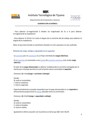 Instituto Tecnológico de Tijuana
                       Departamento de Computación y Sistemas

                               SUBDIRECCIÓN ACADÉMICA
  ____________________________________________________________________________________



- Para obtener la magnitud de Z dividen las magnitudes de Vs e It para obtener
la magnitud de la impedancia

- Para obtener el /Θ de Z se resta el ángulo de la corriente del de voltaje para obtener el
ángulo de la impedancia.

Nota: lo que está incluido en paréntesis elevado a la 1/2, equivale a la raíz cuadrada.


Relación de carga, voltaje y capacidad en un capacitor

La corriente por un conductor es un flujo orientado de cargas eléctricas.

Si un capacitor es conectado a una fuente de corriente continua, este recibe carga
eléctrica.

El valor de la carga almacenada se obtiene multiplicando la corriente entregada por la
fuente por el tiempo durante el cual la fuente estuvo conectada al capacitor.

Entonces: Q = I x t (carga = corriente x tiempo)

Donde:
Q: está en coulombios
I: está en amperios
t: está es segundos

Experimentalmente se puede comprobar que la carga almacenada en un capacitores
directamente proporcional al voltaje aplicado entre sus terminales.

Entonces: Q = C x V (carga = capacidad x voltaje)

Donde:
Q: está en coulombios
C: está en faradios
V: está en voltios

Igualando la última ecuación con la primera se tiene que: Q = I x t = C x V
                                                                                          9
 